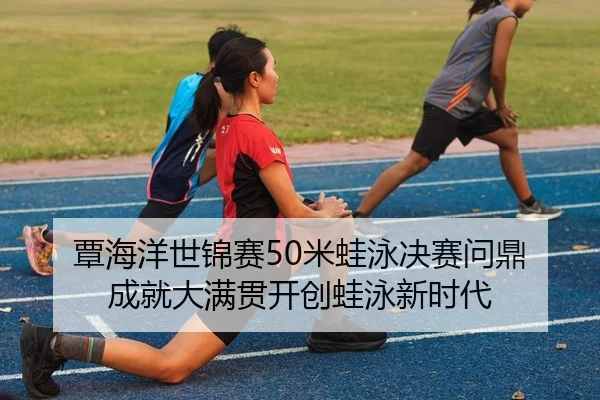 覃海洋世锦赛50米蛙泳决赛问鼎 成就大满贯开创蛙泳新时代